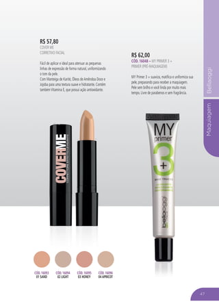 MaquiagemBellaoggi
R$ 62,00
CÓD. 16048 – MY PRIMER 3 +
PRIMER (PRÉ-MAQUIAGEM)
MY Primer 3 + suaviza, matifica e uniformiza sua
pele, preparando para receber a maquiagem.
Pele sem brilho e você linda por muito mais
tempo. Livre de parabenos e sem fragrância.
47
R$ 57,80
COVER ME
CORRETIVO FACIAL
Fácil de aplicar e ideal para atenuar as pequenas
linhas de expressão de forma natural, uniformizando
o tom da pele.
Com Manteiga de Karité, Óleos deAmêndoa Doce e
Jojoba para uma textura suave e hidratante. Contém
tambémVitamina E, que possui ação antioxidante.
CÓD. 16093
01 SAND
CÓD. 16094
02 LIGHT
CÓD. 16095
03 HONEY
CÓD. 16096
04 APRICOT
 