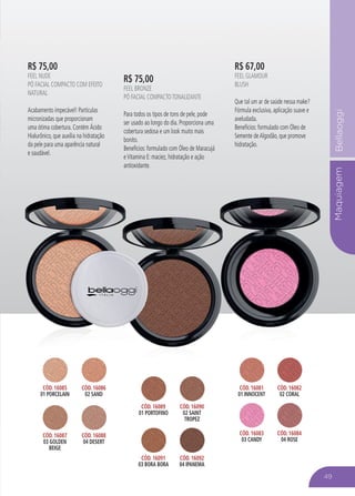 MaquiagemBellaoggi
R$ 75,00
FEEL NUDE
PÓ FACIAL COMPACTO COM EFEITO
NATURAL
Acabamento impecável! Partículas
micronizadas que proporcionam
uma ótima cobertura. Contém Ácido
Hialurônico, que auxilia na hidratação
da pele para uma aparência natural
e saudável.
R$ 67,00
FEEL GLAMOUR
BLUSH
Que tal um ar de saúde nessa make?
Fórmula exclusiva, aplicação suave e
aveludada.
Benefícios: formulado com Óleo de
Semente deAlgodão, que promove
hidratação.
R$ 75,00
FEEL BRONZE
PÓ FACIAL COMPACTOTONALIZANTE
Para todos os tipos de tons de pele, pode
ser usado ao longo do dia. Proporciona uma
cobertura sedosa e um look muito mais
bonito.
Benefícios: formulado com Óleo de Maracujá
eVitamina E: maciez, hidratação e ação
antioxidante.
MaquiagemBellaoggi
da pele para uma aparência natural
e saudável.
hidratação.
bonito.
Benefícios: formulado com Óleo de Maracujá
eVitamina E: maciez, hidratação e ação
antioxidante.
49
CÓD. 16085
01 PORCELAIN
CÓD. 16086
02 SAND
CÓD. 16087
03 GOLDEN
BEIGE
CÓD. 16088
04 DESERT
CÓD. 16089
01 PORTOFINO
CÓD. 16090
02 SAINT
TROPEZ
CÓD. 16091
03 BORA BORA
CÓD. 16092
04 IPANEMA
CÓD. 16081
01 INNOCENT
CÓD. 16082
02 CORAL
CÓD. 16083
03 CANDY
CÓD. 16084
04 ROSE
 