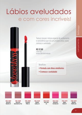 LançamentoBellaoggi
51
R$ 57,80
LOVER KISS
BATOM COM EFEITO MOUSSE
R$ 57,80
LOVER KISS
BATOM COM EFEITO MOUSSE
CÓD. 16097
DELICATE
MAUVE 01
CÓD. 16099
ELEGANT
PINK 03
CÓD. 16101
SEXY RED
05
CÓD. 16103
REBEL
ROSE 07
CÓD. 16100
TRENDY
CORAL 04
CÓD. 16098
DELICATE
BLOSSOM LIP 02
CÓD. 16102
INSOLENT
FUCHSIA 06
CÓD. 16104
BRAZEN
PURPLE 08
Benefícios:
• Fórmula com óleos emolientes
• Cremoso e aveludado
Lábios aveludados
e com cores incríveis!
Textura mousse: mistura especial de acabamento
e consistência que cria um produto único, suave,
cremoso e aveludado.
 