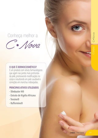 C•NOVA – Linha Corporal
CorpoC•Nova
C Nova
Conheça melhor a
O QUE É DERMOCOSMÉTICO?
É um produto com ativos farmacológicos
que agem nas partes mais profundas
da pele, promovendo modificações no
corpo e resultando em pele saudável e
correções em manchas indesejadas.
PRINCIPAIS ATIVOS UTILIZADOS
- Slimbuster H®
- Extrato de Kigélia Africana
- Tensine®
- Raffermine®
55
 