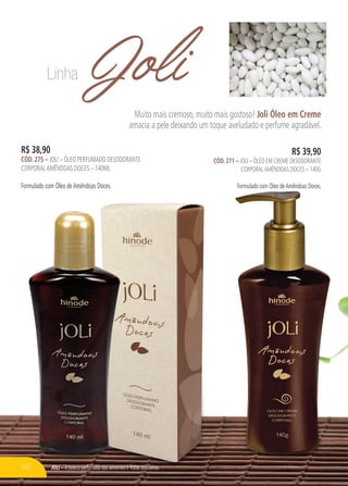 JOLI – A beleza perfumada das sementes e frutas brasileiras
JoliMuito mais cremoso, muito mais gostoso! Joli Óleo em Creme
amacia a pele deixando um toque aveludado e perfume agradável.
JOLI – A beleza perfumada das sementes e frutas brasileiras
R$ 38,90
CÓD. 275 – JOLI – ÓLEO PERFUMADO DESODORANTE
CORPORALAMÊNDOAS DOCES – 140ML
Formulado com Óleo deAmêndoas Doces.
R$ 39,90
CÓD. 271 – JOLI – ÓLEO EM CREME DESODORANTE
CORPORALAMÊNDOAS DOCES – 140G
Formulado com Óleo deAmêndoas Doces.
Linha
60
 