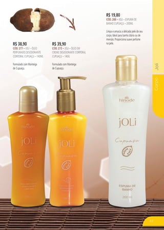 CorpoJoliCorpoJoli
R$ 19,80
CÓD. 288 – JOLI – ESPUMA DE
BANHO CUPUAÇU – 200ML
Limpa e amacia a delicada pele do seu
corpo. Ideal para banho diário ou de
imersão. Proporciona suave perfume
na pele.R$ 39,90
CÓD. 273 – JOLI – ÓLEO EM
CREME DESODORANTE CORPORAL
CUPUAÇU – 140G
Formulado com Manteiga
de Cupuaçu.
R$ 38,90
CÓD. 277 – JOLI – ÓLEO
PERFUMADO DESODORANTE
CORPORAL CUPUAÇU – 140ML
Formulado com Manteiga
de Cupuaçu.
63
 