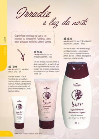 LUAR – Toque aveludado e o delicioso leite de cereais
CorpoLuar
a luz da noite
Irradie
R$ 16,00
CÓD. 320 – HINODE LUAR CREME
PARAAS MÃOS – 50G
Com Leite de Cereais e Óleo de
Sementes de Uva que revitalizam,
amaciam e hidratam a pele delicada de
suas mãos. Pode ser usado diariamente
e quantas vezes achar necessário, pois
possui uma embalagem prática, perfeita
para levar na bolsa.
R$ 28,80
CÓD. 321 – HINODE LUAR GEL
ESFOLIANTE CORPORAL – 150G
Com Leite de Cereais,é ideal para remover as
células mortas que ficam na superfície da pele
de seu corpo.Para melhores resultados,use o
produto 3 vezes por semana,enxágue após o
uso e hidrate com a Loção Hidratante Corporal
“Hinode Luar”.
R$ 25,20
CÓD. 323 – HINODE LUAR LOÇÃO HIDRATANTE
DESODORANTE CORPORAL – 200ML
Com Leite de Cereais e Óleo de Germe deTrigo,
que hidratam e amaciam a pele delicada do
seu corpo,possui um toque aveludado e suave
perfume.Ideal para a hidratação diária e pode ser
usado sempre que achar necessário.usado sempre que achar necessário.
Toque aveludado e o delicioso leite de cereaisLUAR – Toque aveludado e o delicioso leite de cereais
Os principais produtos para fazer o seu
banho de lua inesquecível. Fragrância suave,
toque aveludado e delicioso Leite de Cereais.
64
 