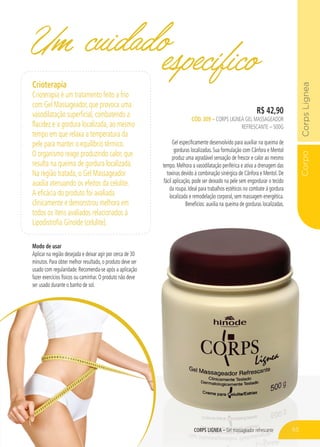 CorpoCorpsLignea
CORPS LIGNEA – Gel massageador refrescante
R$ 42,90
CÓD. 309 – CORPS LIGNEA GEL MASSAGEADOR
REFRESCANTE – 500G
Gel especificamente desenvolvido para auxiliar na queima de
gorduras localizadas. Sua formulação com Cânfora e Mentol
produz uma agradável sensação de frescor e calor ao mesmo
tempo. Melhora a vasodilatação periférica e ativa a drenagem das
toxinas devido à combinação sinérgica de Cânfora e Mentol. De
fácil aplicação, pode ser deixado na pele sem engordurar o tecido
da roupa. Ideal para trabalhos estéticos no combate à gordura
localizada e remodelação corporal, sem massagem energética.
Benefícios: auxilia na queima de gorduras localizadas.
Um cuidadoespecífico
CORPS LIGNEA – Gel massageador refrescante
Crioterapia
Crioterapia é um tratamento feito a frio
com Gel Massageador, que provoca uma
vasodilatação superficial, combatendo a
flacidez e a gordura localizada, ao mesmo
tempo em que relaxa a temperatura da
pele para manter o equilíbrio térmico.
O organismo reage produzindo calor, que
resulta na queima de gordura localizada.
Na região tratada, o Gel Massageador
auxilia atenuando os efeitos da celulite.
A eficácia do produto foi avaliada
clinicamente e demonstrou melhora em
todos os itens avaliados relacionados à
Lipodistrofia Ginoide (celulite).
Modo de usar
Aplicar na região desejada e deixar agir por cerca de 30
minutos. Para obter melhor resultado, o produto deve ser
usado com regularidade. Recomenda-se após a aplicação
fazer exercícios físicos ou caminhar. O produto não deve
ser usado durante o banho de sol.
65
 