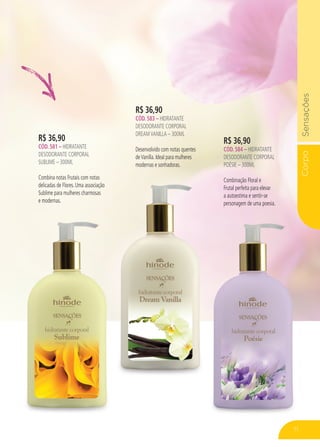 CorpoSensações
71
R$ 36,90
CÓD. 583 – HIDRATANTE
DESODORANTE CORPORAL
DREAMVANILLA – 300ML
Desenvolvido com notas quentes
deVanilla. Ideal para mulheres
modernas e sonhadoras.
R$ 36,90
CÓD. 581 – HIDRATANTE
DESODORANTE CORPORAL
SUBLIME – 300ML
Combina notas Frutais com notas
delicadas de Flores. Uma associação
Sublime para mulheres charmosas
e modernas.
R$ 36,90
CÓD. 584 – HIDRATANTE
DESODORANTE CORPORAL
POÉSIE – 300ML
Combinação Floral e
Frutal perfeita para elevar
a autoestima e sentir-se
personagem de uma poesia.
71
 