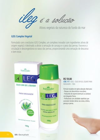 ileg é a soluçãoAtivos vegetais da natureza do fundo do mar
iLEG Complex Vegetal
Formulado com o exclusivo iLEG Complex, um complexo inovador com ingredientes ativos de
origem vegetal, é destinado a aliviar a sensação de cansaço e o peso das pernas. Favorece a
circulação e descongestiona os vasos das pernas, proporcionando uma sensação de descanso
e bem-estar.
R$ 59,80
CÓD. 111 – ILEG – ÓLEO EM GEL LÍQUIDO PARA
MASSAGEM – 100G
Fórmula inovadora de rápida absorção. Ideal para:
- Pessoas com desconfortos musculares;
- Praticantes de esporte (eventuais ou assíduos)
com desgastes físicos;
- Profissionais com atividades repetitivas que
acumulam tensões diárias nas costas, ombros,
pescoço e pernas.
78 ILEG – Óleo em gel líquido
 