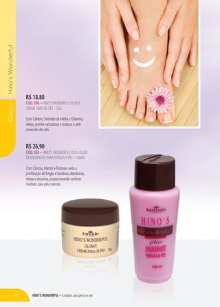 HINO’S WONDERFUL – Cuidados para pernas e pés
CorpoHino’sWonderful
R$ 26,90
CÓD. 303 – HINO’S WONDERFUL PLUS LOÇÃO
DESODORANTE PARA PERNAS E PÉS – 140ML
Com Cânfora, Mentol eTriclosan, evita a
proliferação de fungos e bactérias, desodoriza,
relaxa e descansa, proporcionando conforto
imediato para pés e pernas.
R$ 18,80
CÓD. 306 – HINO’SWONDERFUL GLOSSY
CREME PARA OS PÉS – 25G
Com Cânfora, Salicilato de Metila e Glicerina,
relaxa, previne rachaduras e restaura a pele
ressecada dos pés.
HINO’S WONDERFUL – Cuidados para pernas e pés
WONDERFUL PLUS LOÇÃO
DESODORANTE PARA PERNAS E PÉS – 140ML
Com Cânfora, Mentol eTriclosan, evita a
proliferação de fungos e bactérias, desodoriza,
relaxa e descansa, proporcionando conforto
imediato para pés e pernas.
relaxa, previne rachaduras e restaura a pele
82
 