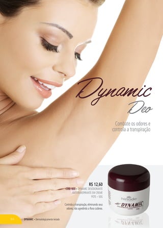 DYNAMIC – Dermatologicamente testado
R$ 12,60
CÓD. 400 – DYNAMIC DESODORANTE
ANTITRANSPIRANTE EM CREME
POTE – 50G
Controla a transpiração, eliminando seus
odores, não agredindo a flora cutânea.
DynamicDeo
Combate os odores e
controla a transpiração
84
 