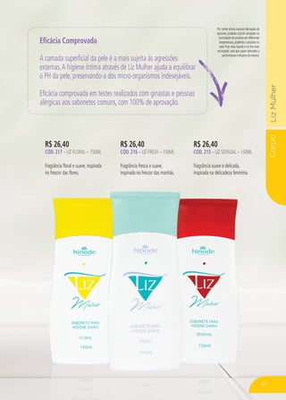 CorpoLizMulher
Por conter ativos naturais derivados de
açúcares, poderão ocorrer variações na
viscosidade do produto em diferentes
temperaturas, podendo o produto no
calor ficar mais líquido e no frio mais
encorpado, sem que sejam alteradas a
performance e eficácia do mesmo.
R$ 26,40
CÓD. 217 – LIZ FLORAL – 150ML
Fragrância floral e suave, inspirada
no frescor das flores.
R$ 26,40
CÓD. 216 – LIZ FRESH – 150ML
Fragrância fresca e suave,
inspirada no frescor das manhãs.
R$ 26,40
CÓD. 215 – LIZ SENSUAL – 150ML
Fragrância suave e delicada,
inspirada na delicadeza feminina.
Eficácia Comprovada
A camada superficial da pele é a mais sujeita às agressões
externas.A higiene íntima através de Liz Mulher ajuda a equilibrar
o PH da pele, preservando-a dos micro-organismos indesejáveis.
Eficácia comprovada em testes realizados com ginastas e pessoas
alérgicas aos sabonetes comuns, com 100% de aprovação.
87
 