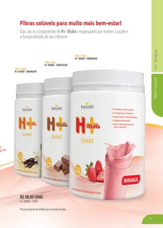 Bem-estarH+Shake
9
R$ 98,00 UNID.
H+ SHAKE – 550G
Pó para preparo de bebida para controle de peso.
CÓD. 17092
H+ SHAKE - BAUNILHA
CÓD. 17091
H+ SHAKE - CHOCOLATE
CÓD. 17090
H+ SHAKE - MORANGO
Fibras solúveis para muito mais bem-estar!
Elas são os componentes de H+ Shake, responsáveis por manter a saúde e
a funcionalidade do seu intestino.
 