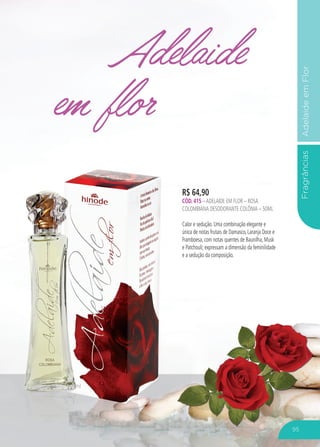 FragrânciasAdelaideemFlor
Adelaide
em flor
R$ 64,90
CÓD. 415 –ADELAIDE EM FLOR – ROSA
COLOMBIANA DESODORANTE COLÔNIA – 50ML
Calor e sedução. Uma combinação elegante e
única de notas frutais de Damasco, Laranja Doce e
Framboesa, com notas quentes de Baunilha, Musk
e Patchouli; expressam a dimensão da feminilidade
e a sedução da composição.
95
 