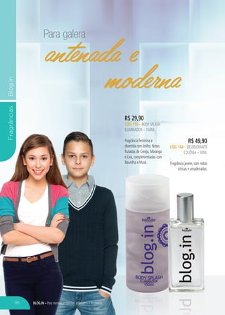 BLOG.IN – Para meninas e meninos antenados e modernos
FragrânciasBlog.in
Para galera
antenada e
Para galera
antenada e
Para galera
moderna
R$ 29,90
CÓD. 150 – BODY SPLASH
ILUMINADOR – 150ML
Fragrância feminina e
divertida com brilho. Notas
frutadas de Cereja, Morango
e Uva, complementadas com
Baunilha e Musk.
R$ 49,90
CÓD. 164 – DESODORANTE
COLÔNIA – 50ML
Fragrância jovem, com notas
cítricas e amadeiradas.cítricas e amadeiradas.
antenada e
moderna
96
 