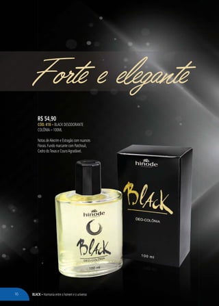 BLACK – Harmonia entre o homem e o universo
Forte e elegante
R$ 54,90
CÓD. 418 – BLACK DESODORANTE
COLÔNIA – 100ML
Notas deAlecrim e Estragão com nuances
Florais. Fundo marcante com Patchouli,
Cedro doTexas e CouroAgradável.
– Harmonia entre o homem e o universo
as deAlecrim e Estragão com nuances
ais. Fundo marcante com Patchouli,
ro doTexas e CouroAgradável.
16
 