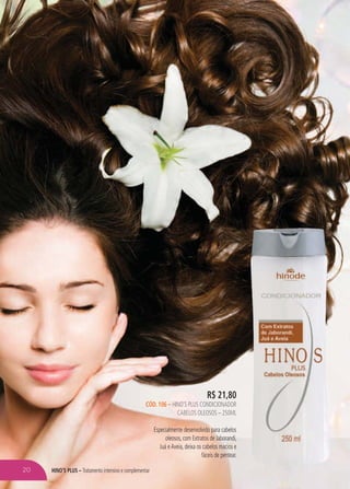 HINO’S PLUS – Tratamento intensivo e complementar
R$ 21,80
CÓD. 106 – HINO’S PLUS CONDICIONADOR
CABELOS OLEOSOS – 250ML
Especialmente desenvolvido para cabelos
oleosos, com Extratos de Jaborandi,
Juá eAveia, deixa os cabelos macios e
fáceis de pentear.
20
 