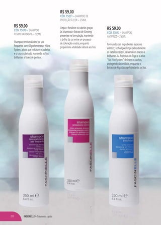 R$ 59,00
CÓD. 15010 – SHAMPOO
REMINERALIZANTE – 250ML
Shampoo remineralizante de uso
frequente, com Oligoelementos e Hidra
System, ativos que hidratam os cabelos
e o couro cabeludo, mantendo os fios
brilhantes e fáceis de pentear.
R$ 59,00
CÓD. 15011 – SHAMPOO DE
PROTEÇÃO À COR – 250ML
Limpa e fortalece os cabelos graças
àsVitaminas e Extrato de Ginseng
presentes na formulação, mantendo
o brilho da cor entre um processo
de coloração e outro, enquanto
proporciona vitalidade natural aos fios.
R$ 59,00
CÓD. 15012 – SHAMPOO
ANTIFRIZZ – 250ML
Formulado com ingredientes especiais
antifrizz, o shampoo limpa delicadamente
os cabelos crespos, deixando-os macios e
brilhantes.As Proteínas doTrigo e o ativo
“No Frizz System” definem os cachos,
protegendo da umidade, enquanto o
Extrato deAlgodão age hidratando os fios.
FASCINELLE – Tratamento capilar28
 
