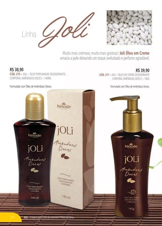 JOLI – A beleza perfumada das sementes e frutas brasileiras
JoliMuito mais cremoso, muito mais gostoso! Joli Óleo em Creme
amacia a pele deixando um toque aveludado e perfume agradável.
JOLI – A beleza perfumada das sementes e frutas brasileiras
R$ 38,90
CÓD. 275 – JOLI – ÓLEO PERFUMADO DESODORANTE
CORPORALAMÊNDOAS DOCES – 140ML
Formulado com Óleo deAmêndoas Doces.
R$ 39,90
CÓD. 271 – JOLI – ÓLEO EM CREME DESODORANTE
CORPORALAMÊNDOAS DOCES – 140G
Formulado com Óleo deAmêndoas Doces.
Linha
56
 