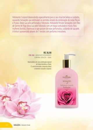 SENSAÇÕES – Hidratante Hinode66
Hidratante Corporal desenvolvido especialmente para o seu ritual de beleza e cuidados,
causando Sensações que estimulam os sentidos através da combinação de notas Florais
e Frutais. Deixe sua pele perfumada e hidratada. Hidratante Hinode Sensações com Óleo
de Germe deTrigo deixa sua pele hidratada com um toque aveludado e macio. Para
mulheres bonitas, charmosas e que gostam de estar perfumadas, cuidando de sua pele.
A linha é apresentada através de 7 versões com perfumes irresistíveis.
R$ 36,90
CÓD. 582 – HIDRATANTE DESODORANTE
CORPORAL SEDUÇÃO – 300ML
Desenvolvido com uma combinação especial
de FrutasVermelhas e Flores.
É a arte de encantar, conquistar, deixar
o momento marcante e especial.
 