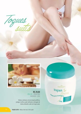 TOQUES SUTIS – Beleza e bem-estar à flor da pele
Toques
sutis
R$ 29,00
CÓD. 291 – CREME PARA
MASSAGEM – 220G
Hidrata e estimula a microcirculação periférica,
protege e tonifica a pele, facilitando a drenagem de
toxinas, deixando a pele com toque suave.
70
 