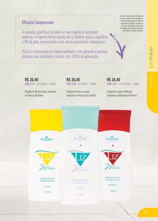 CorpoLizMulher
Por conter ativos naturais derivados de
açúcares, poderão ocorrer variações na
viscosidade do produto em diferentes
temperaturas, podendo o produto no
calor ficar mais líquido e no frio mais
encorpado, sem que sejam alteradas a
performance e eficácia do mesmo.
R$ 26,40
CÓD. 217 – LIZ FLORAL – 150ML
Fragrância floral e suave, inspirada
no frescor das flores.
R$ 26,40
CÓD. 216 – LIZ FRESH – 150ML
Fragrância fresca e suave,
inspirada no frescor das manhãs.
R$ 26,40
CÓD. 215 – LIZ SENSUAL – 150ML
Fragrância suave e delicada,
inspirada na delicadeza feminina.
Eficácia Comprovada
A camada superficial da pele é a mais sujeita às agressões
externas.A higiene íntima através de Liz Mulher ajuda a equilibrar
o PH da pele, preservando-a dos micro-organismos indesejáveis.
Eficácia comprovada em testes realizados com ginastas e pessoas
alérgicas aos sabonetes comuns, com 100% de aprovação.
83
 