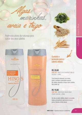 hino’s plus – Tratamento intensivo e complementar
CabeloHino’sPlus
Algas
marinhas,
aveia e trigo
Poderosos ativos da natureza para
cuidar dos seus cabelos
R$ 19,80
cÓD. 108 – hino’s plus cream honey
creme com mel – 250ml
Dá vida ao cabelo rebelde, alisado e com pontas
duplas, principalmente após banho de mar e
piscina. Devolve o brilho natural.
Cuidado e
proteção para o
cabelo oleoso.
R$ 20,60
cÓD. 105 – hino’s plus shampoo cabelos
oleosos – 250ml
Com Extratos de Jaborandi, Juá eAveia,
ajuda a combater a oleosidade excessiva
dos cabelos, deixando-os limpos e bem cuidados.
Não contém sal.
19
 