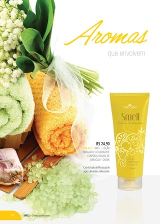 Smell – Cheiros que envolvem
R$ 24,90
CÓD. 692 – SMELL – LOÇÃO
HIDRATANTE DESODORANTE
CORPORAL mousse de
maracujá – 200ml
Com Extrato de Maracujá de
ação calmante e refrescante.
que envolvem
Aromas
58
 