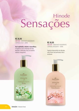 SensaçÕES – Hidratante Hinode
R$ 36,90
CÓD. 586 – hidratante desodorante
corporal Éclat – 300ml
Você esplêndida, radiante e maravilhosa.
A fragrância é uma combinação de notas
delicadas e sofisticadas. Para um momento
radiante e inesquecível.
R$ 36,90
CÓD. 585 – hidratante desodorante
corporal ENVOLVENTE – 300ml
Fragrância desenvolvida com delicadas
notas Florais.Você perfumada, linda e
envolvente.
Hinode
60
Sensações
 