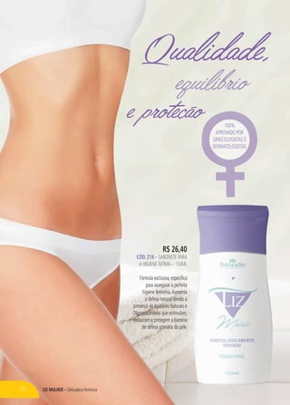 LIZ MULHER – Delicadeza feminina
e proteção
Qualidade,
equilíbrio
R$ 26,40
CÓD. 218 – sabonete para
a higiene íntima – 150ml
Fórmula exclusiva, específica
para assegurar a perfeita
higiene feminina.Aumenta
a defesa natural devido à
presença deAçúcares Naturais e
Oligossacarídeos que estimulam,
restauram e protegem a barreira
de defesa primária da pele.
100%
aprovado por
ginecologistas e
dermatologistas
78
 