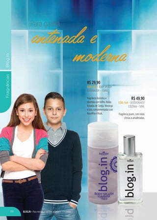 blog.in – Para meninas e meninos antenados e modernos
FragrânciasBlog.in
Para galera
antenada e
moderna
R$ 29,90
CÓD. 150 – body splash
iluminador – 150ML
Fragrância feminina e
divertida com brilho. Notas
frutadas de Cereja, Morango
e Uva, complementadas com
Baunilha e Musk.
R$ 49,90
CÓD. 164 – desodorante
colônia – 50ML
Fragrância jovem, com notas
cítricas e amadeiradas.
antenada e
moderna
88
 