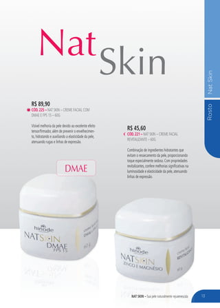 RostoNatSkin
nat skin – Sua pele naturalmente rejuvenescida
Nat
Skin
13
R$ 45,60
cÓd.221 – Nat Skin – Creme Facial
Revitalizante – 60g
Combinação de ingredientes hidratantes que
evitam o ressecamento da pele, proporcionando
toque especialmente sedoso. Com propriedades
revitalizantes, confere melhorias significativas na
luminosidade e elasticidade da pele, atenuando
linhas de expressão.
R$ 89,90
cÓd.225 – Nat Skin – Creme Facial com
DMAE e FPS 15 – 60g
Visível melhoria da pele devido ao excelente efeito
tensor/firmador, além de prevenir o envelhecimen-
to, hidratando e auxiliando a elasticidade da pele,
atenuando rugas e linhas de expressão.
DMAE
 