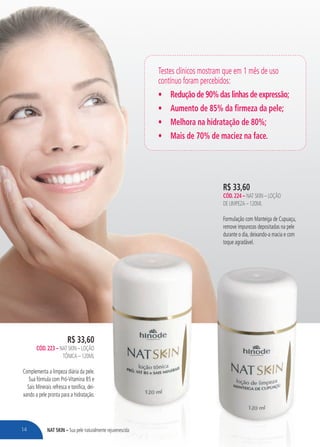 nat skin – Sua pele naturalmente rejuvenescida
R$ 33,60
cÓd.224 – Nat Skin – Loção
de Limpeza – 120ML
Formulação com Manteiga de Cupuaçu,
remove impurezas depositadas na pele
durante o dia, deixando-a macia e com
toque agradável.
R$ 33,60
cÓd.223 – Nat Skin – Loção
Tônica – 120ml
Complementa a limpeza diária da pele.
Sua fórmula com Pró-Vitamina B5 e
Sais Minerais refresca e tonifica, dei-
xando a pele pronta para a hidratação.
Testes clínicos mostram que em 1 mês de uso
contínuo foram percebidos:
•	 Redução de 90% das linhas de expressão;
•	 Aumento de 85% da firmeza da pele;
•	 Melhora na hidratação de 80%;
•	 Mais de 70% de maciez na face.
14
 