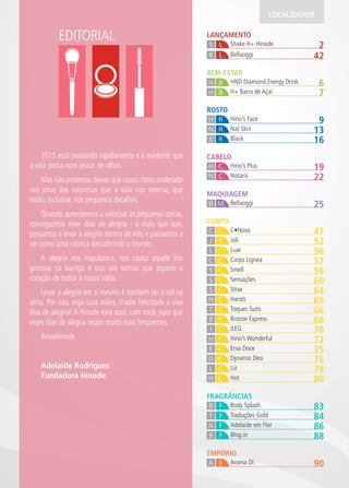 EDITORIAL LANÇAMENTO
2Shake H+ HinodeS L
42BellaoggiB L
LOCALIZADOR
MAQUIAGEM
25BellaoggiB M
EMPÓRIO
90Aroma DIA E
FRAGRÂNCIAS
83Body SplashB F
84Traduções GoldT F
86Adelaide em FlorA F
88Blog.inB F
CORPO
47C•NovaC C
52JoliJ C
56LuarL C
57Corps LigneaC C
58SmellS C
60SensaçõesS C
64StraxS C
65HandsH C
66Toques SutisT C
68Bronze ExpressB C
70iLEGI C
72Hino’s WonderfulH C
75Erva DoceE C
76Dynamic DeoD C
78LizL C
80HotH C
ROSTO
9Hino’s FaceH R
13Nat SkinN R
16BlackB R
CABELO
19Hino’s PlusH C
22NotarisN C
7H+ Barra de AçaíH B
BEM-ESTAR
6HND Diamond Energy DrinkBH
2015 está passando rapidamente e é evidente que
a vida passa num piscar de olhos.
Mas não podemos deixar que nosso ritmo acelerado
nos prive das surpresas que a vida nos reserva, que
estão, inclusive, nos pequenos detalhes.
Quando aprendemos a valorizar as pequenas coisas,
conseguimos viver dias de alegria - e mais que isso,
passamos a levar a alegria dentro de nós, e passamos a
ser como uma criança descobrindo o mundo.
A alegria nos impulsiona, nos causa aquele frio
gostoso na barriga e traz um sorriso que aquece o
coração de todos à nossa volta.
Levar a alegria em si mesmo é também ter o sol na
alma. Por isso, erga suas mãos, irradie felicidade e viva
dias de alegria! A Hinode está aqui, com você, para que
esses dias de alegria sejam muito mais frequentes.
#vivaHinode
Adelaide Rodrigues
Fundadora Hinode
 