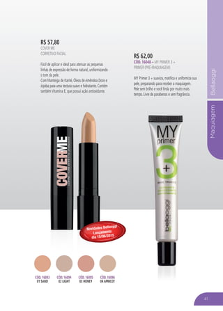MaquiagemBellaoggi
R$ 62,00
Cód. 16048 – MY PRIMER 3 +
Primer (Pré-Maquiagem)
MY Primer 3 + suaviza, matifica e uniformiza sua
pele, preparando para receber a maquiagem.
Pele sem brilho e você linda por muito mais
tempo. Livre de parabenos e sem fragrância.
41
R$ 57,80
Cover Me
Corretivo Facial
Fácil de aplicar e ideal para atenuar as pequenas
linhas de expressão de forma natural, uniformizando
o tom da pele.
Com Manteiga de Karité, Óleos deAmêndoa Doce e
Jojoba para uma textura suave e hidratante. Contém
tambémVitamina E, que possui ação antioxidante.
Cód. 16093
01 SAND
Cód. 16094
02 LIGHT
Cód. 16095
03 HONEY
Cód. 16096
04 APRICOT
Novidades Bellaoggi
Lançamento
dia 15/06/2015
 