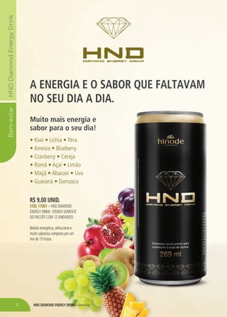 HND Diamond Energy Drink – Bem-estar
Bem-estarHNDDiamondEnergyDrink
A ENERGIA E O SABOR QUE FALTAVAM
NO SEU DIA A DIA.
Muito mais energia e
sabor para o seu dia!
• Kiwi • Lichia • Pera
• Ameixa • Blueberry
• Cranberry • Cereja
• Romã • Açaí • Limão
• Maçã • Abacaxi • Uva
• Guaraná • Damasco
R$ 9,00 unid.
Cód. 17001 – HND Diamond
Energy drink (venda somente
do PACOTE COM 12 UNIDADES)
Bebida energética, refrescante e
muito saborosa composta por um
mix de 15 frutas.
6
 