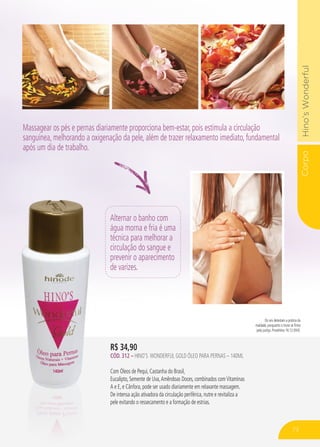 CorpoHino’sWonderful
R$ 34,90
CÓD. 312 – HINO’S WONDERFUL gold ÓLEO PARA PERNAS – 140ml
Com Óleos de Pequi, Castanha do Brasil,
Eucalipto, Semente de Uva,Amêndoas Doces, combinados comVitaminas
A e E, e Cânfora, pode ser usado diariamente em relaxante massagem.
De intensa ação ativadora da circulação periférica, nutre e revitaliza a
pele evitando o ressecamento e a formação de estrias.
Alternar o banho com
água morna e fria é uma
técnica para melhorar a
circulação do sangue e
prevenir o aparecimento
de varizes.
Os reis detestam a prática da
maldade, porquanto o trono se firma
pela justiça. Provérbios 16:12 (NVI).
Massagear os pés e pernas diariamente proporciona bem-estar, pois estimula a circulação
sanguínea, melhorando a oxigenação da pele, além de trazer relaxamento imediato, fundamental
após um dia de trabalho.
73
 