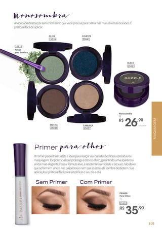 OPrimerparaolhosDazzleéidealpararealçarascoresdassombrasutilizadasna
maquiagem.Elepotencializaeprolongaacoreoefeito,garantindoumaaparência
aindamaiselegante.Possuifórmulaleve,éresistenteàumidadeeaosuor,nãodeixa
queseformemvincosnaspálpebrasenemqueascoresdasombradesbotem.Sua
aplicaçãoépráticaefácilparasimplificaroseudiaadia.
AMonosombraDazzletemotomcertoquevocêprecisaparabrilharnasmaisdiversasocasiões.É
práticaefácildeaplicar.
PRIMER
Para Olhos
7g
25132
R$
35,90
OLIVA
25038
R$
26,90
unidade
Monosombra
2g
BLACK
25033
CELESTE
25041
MOCHA
25039
CAMURÇA
25037
Primerpara olhos
Monosombra
Sem Primer Com Primer
MAQUIAGEM
Pincel
para Sombra
25123
101
 