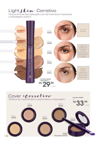 unidade
R$
29,90
Corretivo líquido
LIGHT SKIN 7ml
unidade
R$
33,90
Corretivo COVER+
2g
Claro 1
25019
Claro 2
25020
Médio 1
25021
Médio 2
25022
Escuro 1
25023
LightSkin Corretivo
Cover +Corretivo
Antes da
aplicação.
Escolha um
corretivo com
no máximo
1 tom de
diferença de sua
base e desenhe
o triângulo.
Espalhe o
produto
subindo pela
lateral do nariz,
até que ele se
adapte à pele.
Textura fina de fácil aplicação com fórmula leve e hidratante
e embalagem prática.
Disfarça as imperfeições e potencializa a maquiagem.
Pincel para Corretivo
25122
Claro 1
25007
Claro 2
25008
Médio 1
25009
Médio 2
25010
Escuro 1
25011
106
 