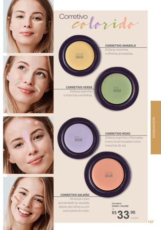 Corretivo
Corretivo
COVER+COLORE
2g
colorido
CORRETIVO AMARELO
Disfarça manchas
e olheiras arroxeadas.
CORRETIVO ROXO
Disfarça espinhas inflamadas
e tons amarronzados como
manchas do sol.
CORRETIVO VERDE
Disfarça espinhas
e manchas vermelhas.
CORRETIVO SALMÃO
Ameniza o tom
acinzentado ou azulado
abaixo dos olhos ou em
outra parte do rosto.
Roxo
25128
Amarelo
25127
Verde
25126
Salmão
25129
MAQUIAGEM
unidade
R$
33,90
107
 