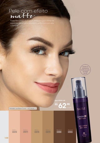 unidade
R$
62,90
Base COVER+HD
30ml
Possui tecnologia Solf Focus. Disfarça rugas e linhas de
expressão. Deixa um acabamento uniforme e com alta
cobertura.
Pele com efeito
matte
Escuro 2
25081
Escuro 1
25080
Médio 2
25079
Médio 1
25078
Claro 2
25077
Claro 1
25076
unidade
R$
62,90
Base COVER+HD
30ml
Auxilia no
controle do
brilho da pele
ao longo
do dia
*ModelousaBaseCover+HDMédio2
108
 