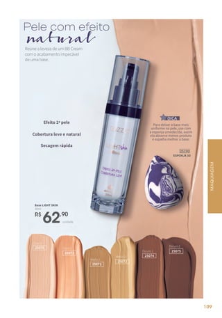 Claro 1
25070 Claro 2
25073
Médio 1
25071
Médio 2
25072
Escuro 1
25074
Escuro 2
25075
Reúne a leveza de um BB Cream
com o acabamento impecável
de uma base.
R$
62,90
unidade
Base LIGHT SKIN
30ml
Pele com efeito
natural
MAQUIAGEM
Para deixar a base mais
uniforme na pele, use com
a esponja umedecida, assim
ela absorve menos produto
e espalha melhor a base.
DICA
Efeito 2ª pele
Cobertura leve e natural
Secagem rápida
25190
ESPONJA 3D
109
 