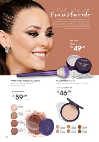 Claro 1
25013
Claro 2
25014
Médio 1
25015
Médio 2
25016
Escuro 1
25017
Escuro 2
25018
unidade
R$
46,90
Pó Compacto COVER+HD
12g
R$
59,90
unidade
Pó solto LIGHT SKIN
12 g
Claro 1
25001
Médio 2
25004
Escuro 2
25006
Escuro 1
25005
Pó Finalizador
Translúcido
R$
49,90
25130
18g
FINAL TOUCH
Pincel para Pó
25118
PÓ SOLTO DE TOQUE AVELUDADO
Pele com efeito acetinado e
brilho controlado.
PÓ COMPACTO MATTE
Beleza no acabamento e textura incrível.
Com efeito antibrilho e matificante, o Pó
Finalizador Incolor adequa-se a todos os tons
de pele, disfarça imperfeições e poros e sela a
maquiagem, aumentando sua durabilidade e
deixando a pele suave e natural.
110
 