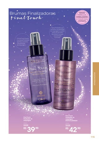 O Final Touch Dazzle
é um spray finalizador
que fixa e aumenta
a durabilidade
da maquiagem.
Spray finalizador que
aumenta a durabilidade
da maquiagem e contém
partículas de brilho
que deixam sua pele
naturalmente
iluminada.
R$
39,90
Final Touch
Finalizador de
maquiagem
25258
120ml
R$
42,90
Final Touch
Finalizador de
maquiagem
EFEITO ILUMINADO
25259
120ml
Brumas Finalizadoras
Final Touch
NOVAS
FÓRMULAS,
EMBALAGENS
E FIXAÇÃO MAIS
POTENTE
MAQUIAGEM
115
 