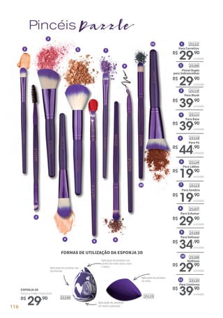 25125
PincéisDazzle
1
2
3
4
6
5 7
8
9
11
10
ESPONJA 3D
Deixa a make impecável.
R$
29,90
para Sobrancelhas
251862
Pincel Duplo
R$
29,90
unidade
Para Delinear
251899
R$
34,90
unidade
Para Contorno
2512011
R$
39,90
unidade
10
Multiuso
25188
R$
29,90
unidade
Para Esfumar
251878
R$
29,90
unidade
Para Lábios
251246
R$
19,90
unidade
Para Sombra
251237
R$
19,90
unidade
Para Pó
251185
R$
44,90
unidade
1
Para Corretivo
25122
R$
29,90
unidade
4
Para Base
25121
R$
39,90
unidade
3
Para Blush
25119
R$
39,90
unidade
Aplicação do produto
no rosto
Aplicação do produto nos
cantos do rosto, boca, nariz
e olhosAplicação do produto nas
bochechas
Aplicação do produto
no rosto e pescoço
FORMAS DE UTILIZAÇÃO DA ESPONJA 3D
25190
116
 