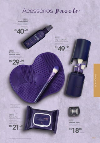 Acessórios Dazzle
PACK CONTENDO
25 LENÇOS
DEMAQUILANTES.
Brush Cleanser
Limpa, higieniza, hidrata e
conserva as cerdas
dos pincéis.
100 ml
R$
40,00
25201
unidade
Make-up Free
Demaquila e refresca a
pele do rosto.
Limpa até maquiagem à
prova d’ água.
25157
R$
21,00
unidade
Apontador Duplo
Possui reservatório
para resíduos.
R$
18,00
25193
unidade
ACESSÓRIOS
Foto dos pincéis meramente ilustrativa.
Estojo para Pincéis
Perfeito para guardar e
organizar todos
os pincéis de maquiagem.
25192
R$
49,90
unidade
Tapetinho para
higienizar pincéis.
Limpa e garante maior
durabilidade dos pincéis.
25194
R$
29,90
unidade
117
 
