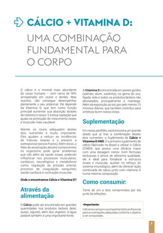 O cálcio é o mineral mais abundante
do corpo humano – com cerca de 99%
armazenado em ossos e dentes. Mas
sozinho, não consegue desempenhar
plenamente o seu potencial. Ele depende
da Vitamina D, que tem como função
principal aumentar sua absorção através
de intestino e ossos. E é essa captação que
ajuda na promoção do crescimento ósseo
e muscular mais saudável.
Manter os níveis adequados destes
dois nutrientes é muito importante.
Eles ajudam a reduzir as incidências
de fraturas ósseas e a prevenir a
osteoporose (ossos fracos). Além disso, a
falta da associação desses componentes
no organismo pode gerar problemas
que vão além da saúde óssea, podendo
influenciar nos processos musculares,
cardíacos, neurológicos e metabólicos
como: regulação da pressão arterial,
processo de coagulação sanguíneo,
saúde cardíaca e contração muscular.
Onde o encontramos Cálcio e Vitamina D?
Através da
alimentação
O Cálcio pode ser encontrado em grandes
quantidades nos produtos lácteos (leite,
queijo, iogurte), além dos vegetais. A água
potável também é uma importante fonte.
A Vitamina D é encontrada em peixes gordos
(salmão, atum, sardinha), na gema do ovo,
fígado, leite e todos os produtos lácteos não
desnatados, principalmente a manteiga.
Além da exposição ao sol, por pelo menos 15
minutos diários, que também contribui para
sintetizá-la em nosso corpo.
Suplementação
Em nosso portfólio, você encontra um grande
aliado que já traz a combinação destes
dois nutrientes: o Suplemento de Cálcio +
Vitamina D HND. É o primeiro suplemento de
cálcio fabricado no Brasil a utilizar o Cálcio
CCM29, que possui uma eficácia maior
com uma dosagem menor. Com fórmulas
exclusivas e ativos de altíssima qualidade,
ele é ideal para fortalecer a estrutura
óssea e muscular, auxiliar no reforço do
sistema imunológico, além de oferecer ação
combinada de cálcio junto com vitamina D
numa mesma composição.
Como consumir:
Tome de um a dois comprimidos por dia
junto às refeições.
*Importante:
Indicamossempreoacompanhamentoprofissional
para as orientações adequadas conforme o objetivo
a ser conquistado.
5
CÁLCIO + VITAMINA D:
UMA COMBINAÇÃO
FUNDAMENTAL PARA
O CORPO
 
