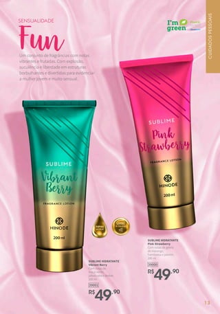 R$
49,90
39000
SUBLIME HIDRATANTE
Pink Strawberry
Com notas de geleia
de morango,
framboesa e jasmim.
200 ml
R$
49,90
39001
SUBLIME HIDRATANTE
Vibrant Berry
Com notas de
maçã verde,
jabuticaba e âmbar.
200 ml
Fun
SENSUALIDADE
Um conjunto de fragrâncias com notas
vibrantes e frutadas. Com explosão,
suculência e liberdade em estruturas
borbulhantes e divertidas para evidenciar
a mulher jovem e muito sensual.
CUIDADOSPESSOAIS
13
 