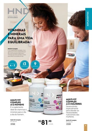Multi-Vit Complex
60 Cápsulas
MULTI-VIT
COMPLEX
A-Z HOMENS
É o suplemento
ideal de vitaminas e
minerais para o dia
a dia do homem.
MULTI-VIT
COMPLEX
A-Z MULHERES
Desenvolvido
especialmente
para atender as
necessidades
nutricionais das
mulheres.
Multi-Vit Complex
60 Cápsulas
1710317102
R$
81,90
unidade
SUPLEMENTOS
9
Multivit Complex
É um suplemento completo. Com
apenas um único comprimido por
dia, você consome vitaminas e
minerais que vão contribuir muito
para deixar sua saúde em dia.
VITAMINAS
E MINERAIS
PARA UMA VIDA
EQUILIBRADA
A A Z
COMPLETO DE
13VITAMINAS
9MINERAIS
 