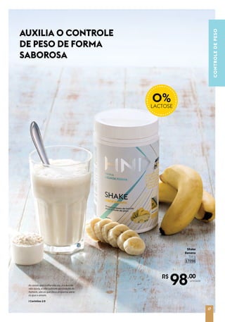 R$
98,00
unidade
CONTROLEDEPESO
Shake
Banana
550 g
17098
0%LACTOSE
AUXILIA O CONTROLE
DE PESO DE FORMA
SABOROSA
17
As coisas que o olho não viu, e o ouvido
não ouviu, e não subiram ao coração do
homem, são as que Deus preparou para
os que o amam.
I Coríntios 2:9
 