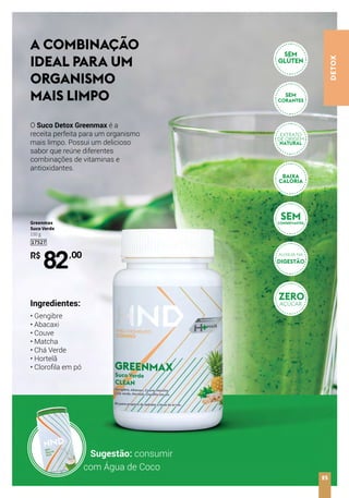 DETOX
R$
82,00
Greenmax
Suco Verde
150 g
17527
A COMBINAÇÃO
IDEAL PARA UM
ORGANISMO
MAIS LIMPO
O Suco Detox Greenmax é a
receita perfeita para um organismo
mais limpo. Possui um delicioso
sabor que reúne diferentes
combinações de vitaminas e
antioxidantes.
Ingredientes:
• Gengibre
• Abacaxi
• Couve
• Matcha
• Chá Verde
• Hortelã
• Clorofila em pó
25
Sugestão: consumir
com Água de Coco
ZERO
AÇÚCAR
AUXILIA NA
DIGESTÃO
SEMCONSERVANTES
SEM
GLÚTEN
SEM
CORANTES
NATURAL
EXTRATO
DE ORIGEM
 