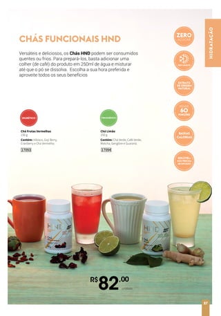HIDRATAÇÃO
27
17094
Chá Limão
150 g
Contém: Chá Verde, Café Verde,
Matcha, Gengibre e Guaraná.
R$
82,00
unidade
Chá Frutas Vermelhas
150 g
Contém: Hibisco, Goji Berry,
Cranberry e Chá Vermelho.
17093
CHÁS FUNCIONAIS HND
TERMOGÊNICODIURÉTICO
Versáteis e deliciosos, os Chás HND podem ser consumidos
quentes ou frios. Para prepará-los, basta adicionar uma
colher (de café) do produto em 250ml de água e misturar
até que o pó se dissolva. Escolha a sua hora preferida e
aproveite todos os seus benefícios
ZERO
AÇÚCAR
RENDE
PORÇÕES
BAIXAS
CALORIAS
EXTRATO
DE ORIGEM
NATURAL
SOLÚVEL:
NÃO PRECISA
DE INFUSÃO
 