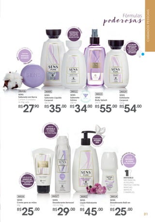 SENS
Sabonete em Barra
Contém 3 unidades
de 90g cada
36008
R$
27,90
36014
SENS
Desodorante Roll-on
55 ml
R$
25,00
36023
SENS
Body Splash
245 ml
R$
55,00
SENS
Creme para as mãos
60g
36026
R$
25,00
36017
SENS
Desodorante Aerossol
150 ml/ 90g
R$
29,00
M
ÃOSMACIASEPERFU
MADAS
HIDRATAÇÃO
COM RÁPIDA AB
SORÇÃO
COM ÓLEO DE
SEMENTE DE
UVA E GIRASSOL
RICO EM
VITAMINA E
SENS
Esfoliante
Corporal
210 g
36029
R$
54,00
SENS
Sabonete Líquido
Corporal
300 ml
36005
R$
35,00
SENS
Loção Hidratante
290g
36002
R$
45,00
SENS
Sabonete
Íntimo
200 ml
36011
R$
34,00
PELEMAIS
LISA,FIRME EHID
RATADA
COM MICRO
PARTÍCULAS
DE ARROZ
E ESFERAS DE
MANTEIGA
DE KARITÉ
Fórmulas
poderosas
HIDRA
TAÇÃO PROLO
NGADA
TECNOLOGIA
HYDRA
360
DERMATOL
OGICAMENTETE
STADO
EFEITO
INVISIBLE
72 HORAS
DE PROTEÇÃO
EFEITO HIDRAT
ANTE
CONTÉM
MANTEIGA
DE KARITÊ
MAISHIDRATAÇ
ÃO,NUTRIÇÃOE
MACIEZ
100%VEGET
AL
GINECOL
OGICAMENTE TE
STADO
ESTIMULA A
PROTEÇÃO
NATURAL DA
REGIÃO ÍNTIMA
INVISIBLE
NÃO MANCHA
AS ROUPAS!
PROTEGE CONTRA
MANCHAS
BRANCAS
E AMARELAS.
EFEITOCLARE
ADOR DE AXILA
S
EFEITO
INVISIBLE
48 HORAS
DEPROTEÇÃO
MESMA FÓRMUL
A
CO
M
ATIVO PREBIÓT
ICO
CUIDADOSPESSOAIS
21
 